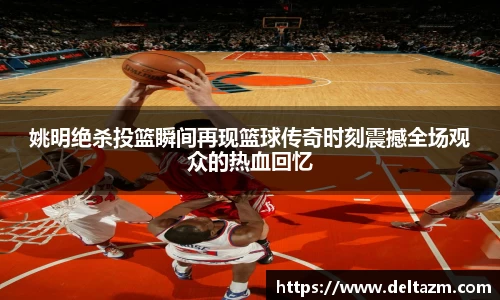 姚明绝杀投篮瞬间再现篮球传奇时刻震撼全场观众的热血回忆